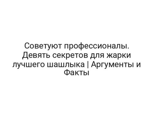 Советуют профессионалы. Девять секретов для жарки лучшего шашлыка | Аргументы и Факты