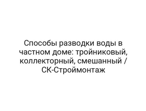 Способы разводки воды в частном доме: тройниковый, коллекторный, смешанный / CК-Строймонтаж