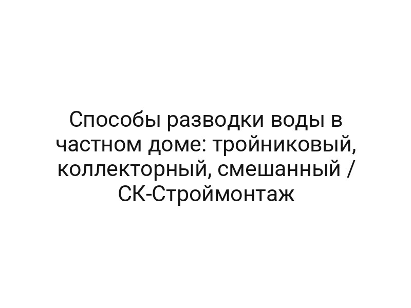 Способы разводки воды в частном доме: тройниковый, коллекторный, смешанный / CК-Строймонтаж