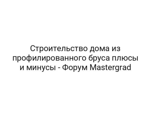 Строительство дома из профилированного бруса плюсы и минусы — Форум Mastergrad